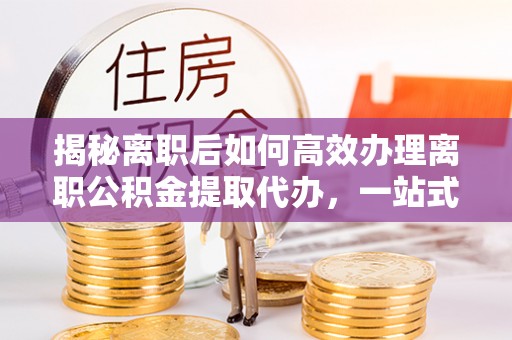 枣强揭秘离职后如何高效办理离职公积金提取代办，一站式服务全解析