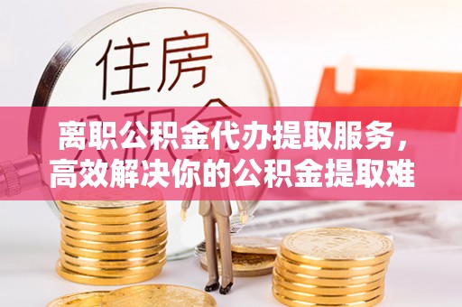 枣强离职公积金代办提取服务，高效解决你的公积金提取难题