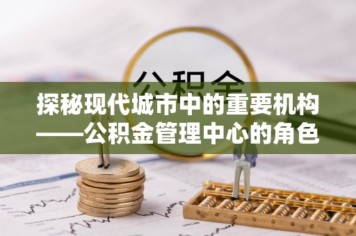 枣强探秘现代城市中的重要机构——公积金管理中心的角色与使命