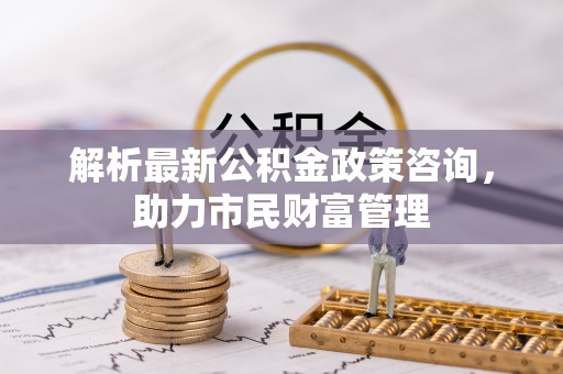 枣强解析最新公积金政策咨询，助力市民财富管理