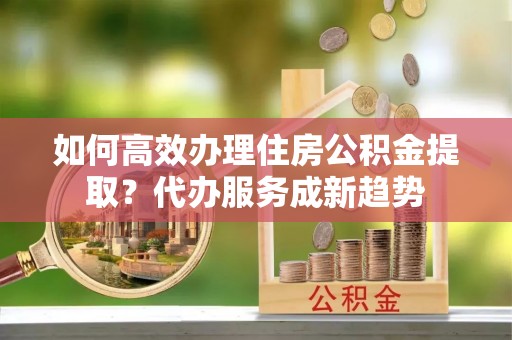 枣强如何高效办理住房公积金提取？代办服务成新趋势