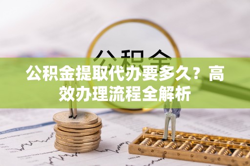 枣强公积金提取代办要多久？高效办理流程全解析