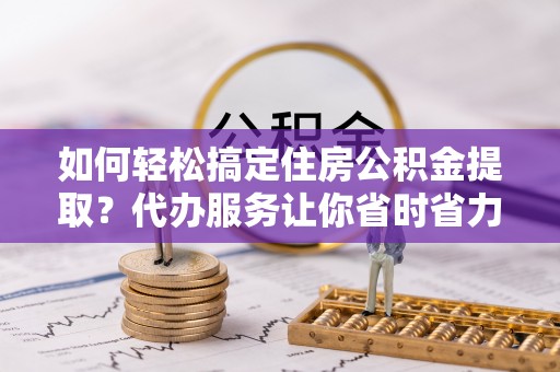 枣强如何轻松搞定住房公积金提取？代办服务让你省时省力