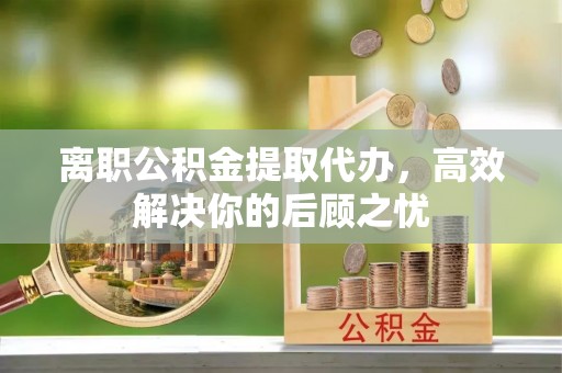 枣强离职公积金提取代办，高效解决你的后顾之忧