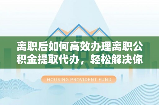 枣强离职后如何高效办理离职公积金提取代办，轻松解决你的后顾之忧